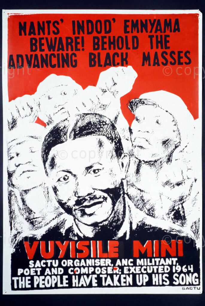 South Africa, Date Unknown. PHOTO: ANC Archives.

The South African Congress of Trade Unions (SACTU) was formed in the mid 1950s. When the liberation political parties were banned and went into exile in the 1960s, SACTU also could not organise freely as it was an ally of the ANC. This SACTU poster protests the execution of Vuyisile Mini and reads:  Nants' Indod' Emnyama (Zulu) Beware! Behold the advancing black masses, Vuyisile Mini SACTU Organiser, ANC Militant, Poet and Composer: Executed 1964 The people have taken up his song