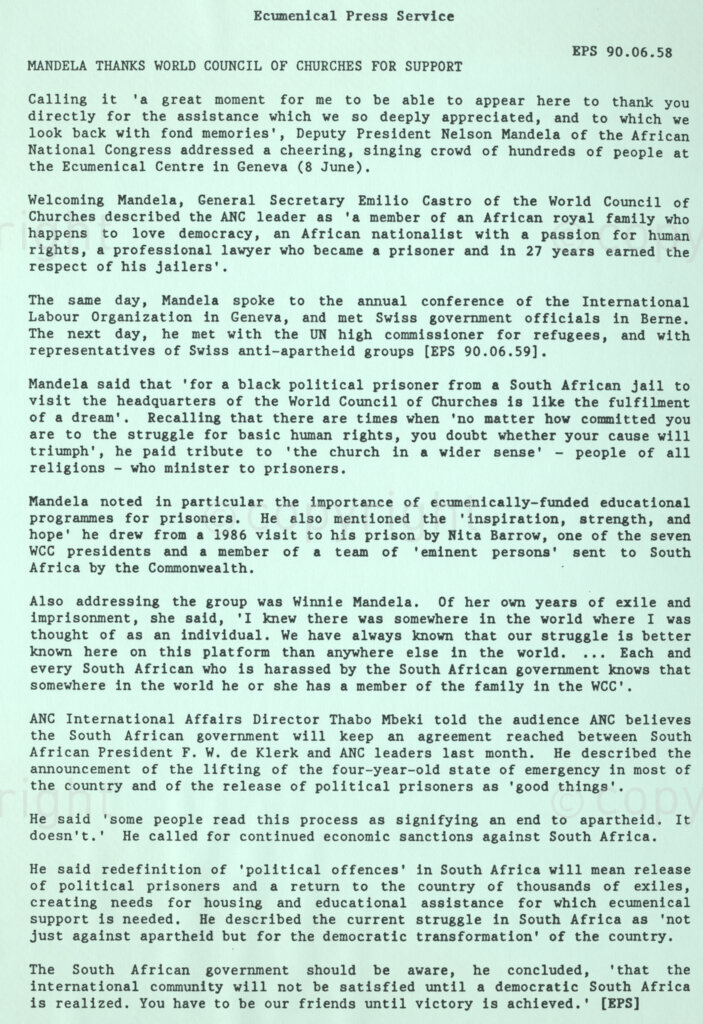 Geneva Ecumenical Centre, Geneva, Switzerland, 19900601. PHOTO: ANC Archives.

A press release issued by the Ecumenical Press Service, Geneva, Switzerland, 8 June 1990 during Nelson Mandela's official visit to Switzerland from 4-9 June 1990 in which recently elected Deputy President of the African National Congress (ANC) expresses his gratitude to the World Council of Churches (WCC) for their support of the anti-apartheid struggle while Winnie Mandela refers to her own struggle years and her confidence in the support she received from the WCC. International Affairs Director of the ANC Thabo Mvuyelwa Mbeki calls for the continued support of the WCC amidst the rumours that the end of apartheid is near.