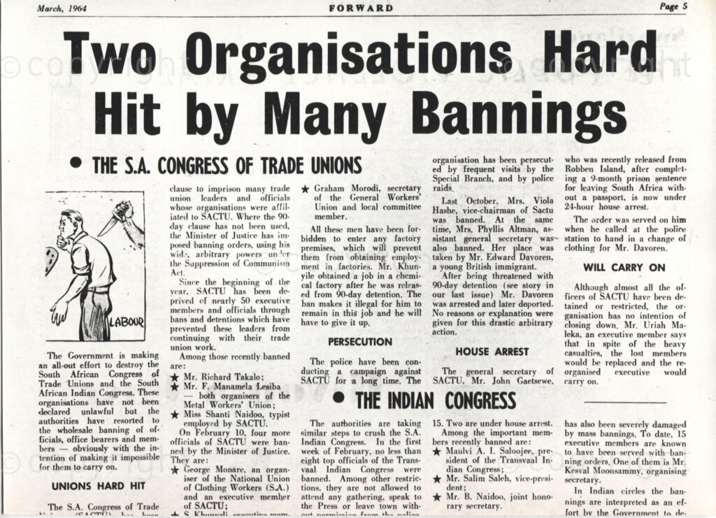 March, 1964
FORWARD
Page 5
Two Organisations Hard Hit by Many Bannings
THE S.A. CONGRESS OF TRADE UNIONS
The Government is making an all-out effort to destroy the South African 
Congress of Trade Unions and the South African Indian Congress. These organisations have not been declared unlawful but the authorities have resorted to the wholesale banning of officials, office bearers and members 
- obviously with the intention of making it impossible for them to carry
 on.
UNIONS HARD HIT
The S.A. Congress of Trader Ã¢â‚¬Â¢ /OiPfTlh 1___
clause to imprison many trade union leaders and officials whose organisations were affiliated to SACTU. Where the 90-day clause has not been
 used, the Minister of Justice has imposed banning orders, using his w
id.% arbitrary powers un Vr the Suppression of Communism Act.
Since the beginning of the vent. SACTU has been deprived of nearly 50 
executive members and officials through bans and detentions which have
 prevented these leaders from continuing with their trade union work.
Among those recently banned are:
if Mr. Richard Takalo; if Mr. F. Manamela 'Lesiba - both organisers of the Metal Workers' Union;
Ã¢Ëœ