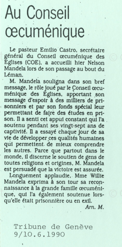 Geneva Ecumenical Centre, Geneva , Switzerland, 19900601. PHOTO: ANC Archives.

Newspaper clipping from the Tribune de Geneve, dated 9-10 June quotes the address by the deputy president of the African National Congress (ANC) Nelson Mandela to the World Council of Churches (WCC) and General Secretary of the WCC Emilio Castro. In the article, Nelson Mandela points out the significant role played by the World Council of Churches in bringing hope to thousands of prisoners awaiting freedom. He also thanked the WCC and the many organisations who were financing the education of many prisoners. The article concludes with Winnie Madikizela-Mandela thanking the World Council of Churches family for supporting her during her years of exile.
