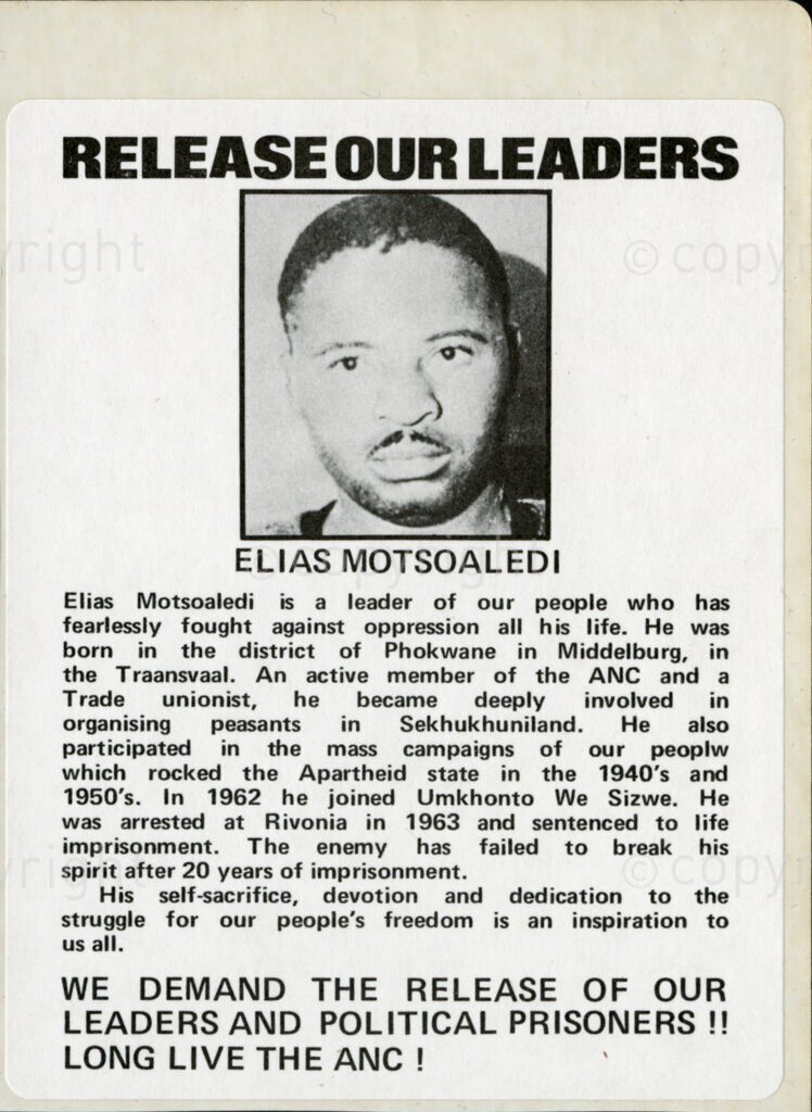 Sticker

RELEASE OUR LEADERS

ELIAS MOTSOALEDI

Elias Motsoaledi is a leader of our people who has fearlessly fought against oppression all his life. He was born in the district of Phokwane in Middelburg, in the Transvaal, An active member of the ANC and a Trade unionist, he became deeply involved in organising peasants in Sekhukhuniland. He also participated in the mass campaigns of our people [sic: people] which rocked the Apartheid state in the 1940's and 1950's. In 1962 he joined Umkhonto We Sizwe. he was arrested at Rivonia in 1963 and sentenced to life imprisonment. The enemy has failed to break his spirit after 20 years of imprisonment.

His self-sacrifice, devotion and dedication to the struggle for our people's freedom is an inspiration to us all.

WE DEMAND THE RELEASE OF OUR LEADERS AND POLITICAL PRISONERS!!
LONG LIVE THE ANC!