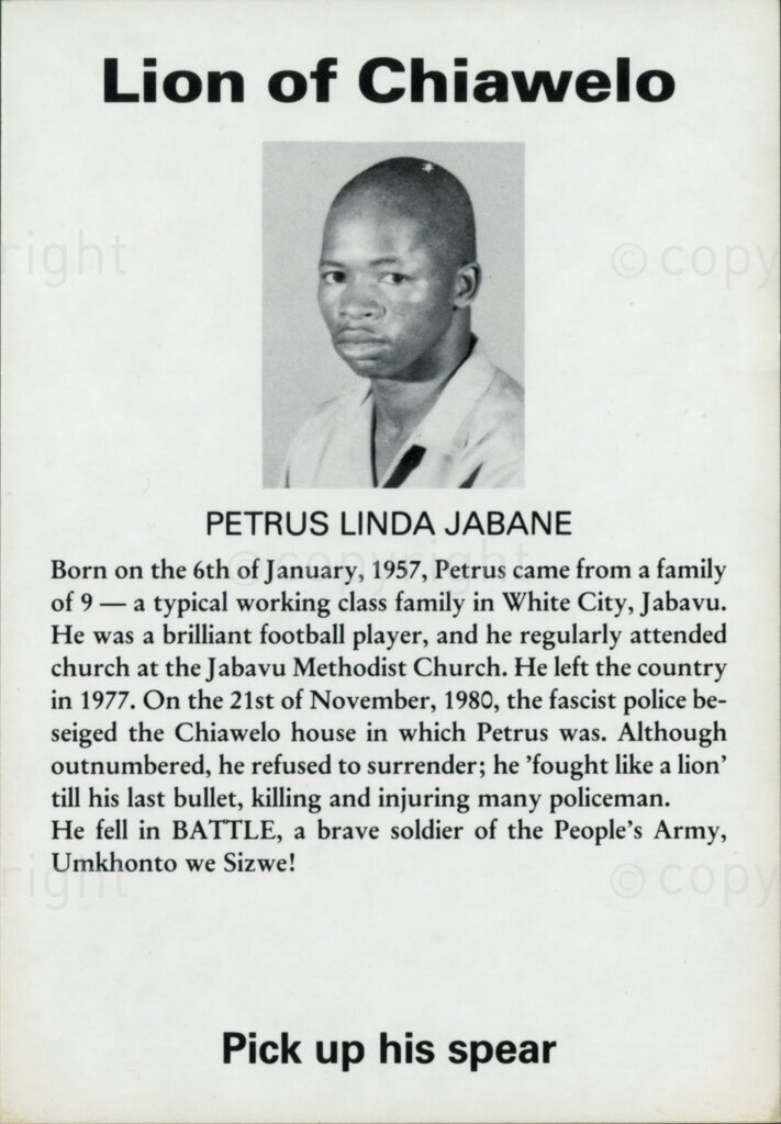 Sticker

Lion of Chiawelo

Petrus Linda Jabane

Born on the 6th of January, 1957, Petrus came from a family of 9 - a typical working class family in White City, Jabavu. He was a brilliant football player, and he regularly attended church at the Jabavu Methodist Church. He left the country in 1977. On the 21st of November, 1980, the fascist police besieged the Chiawelo house in which Petrus was. Although outnumbered, he refused to surrender; he 'fought like a lion' till his last bullet, killing and injuring many policeman [sic policemen]. He fell in BATTLE, a brave soldier of the People's Army Umkhonto we Sizwe!

Pick up his spear
