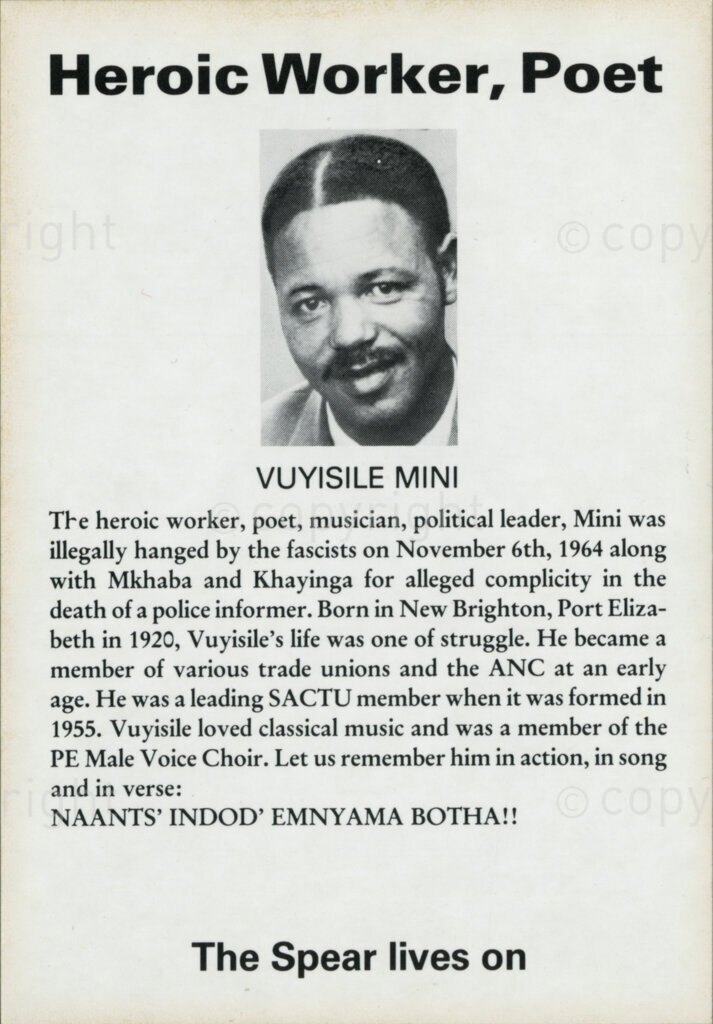 Sticker

Heroic Worker, Poet

VUYISILE MINI

The heroic worker, poet, musician, political leader, Mini was illegally hanged by the fascists on November 6th, 1964 along with Mkhaba and Khayinga for alleged complicity in the death of a police informer. Born in New Brighton, Port Elizabeth in 1920, Vuyisile's life was one of struggle. He became a member of various trade unions and the ANC at an early age. He was a leading SACTU member when it was formed in 1955. Vuyisile loved classical music and was a member of the PE Male Voice Choir. Let us remember him in action, in song and in verse:

NAANTS' INDOD' EMNYAMA BOTHA!!

The Spear lives on