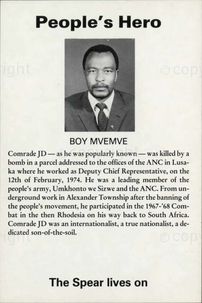 People's Hero

BOY MVEMVE

Comrade JD - as he was popularly known - was killed by a bomb in a parcel addressed to the offices of the ANC in Lusaka where he worked as Deputy Chief Representative, on the 12th February, 1974. He was a leading member of the people's army, Umkhonto we Sizwe and the ANC. From underground work in Alexander Township after the banning of the PEOPLE'S movement, he participated in the 1967-'68 Combat in the then Rhodesia on his way back to South Africa. Comrade JD was an internationalist, true nationalist, a dedicated son-of-the-soil.

The Spear lives on