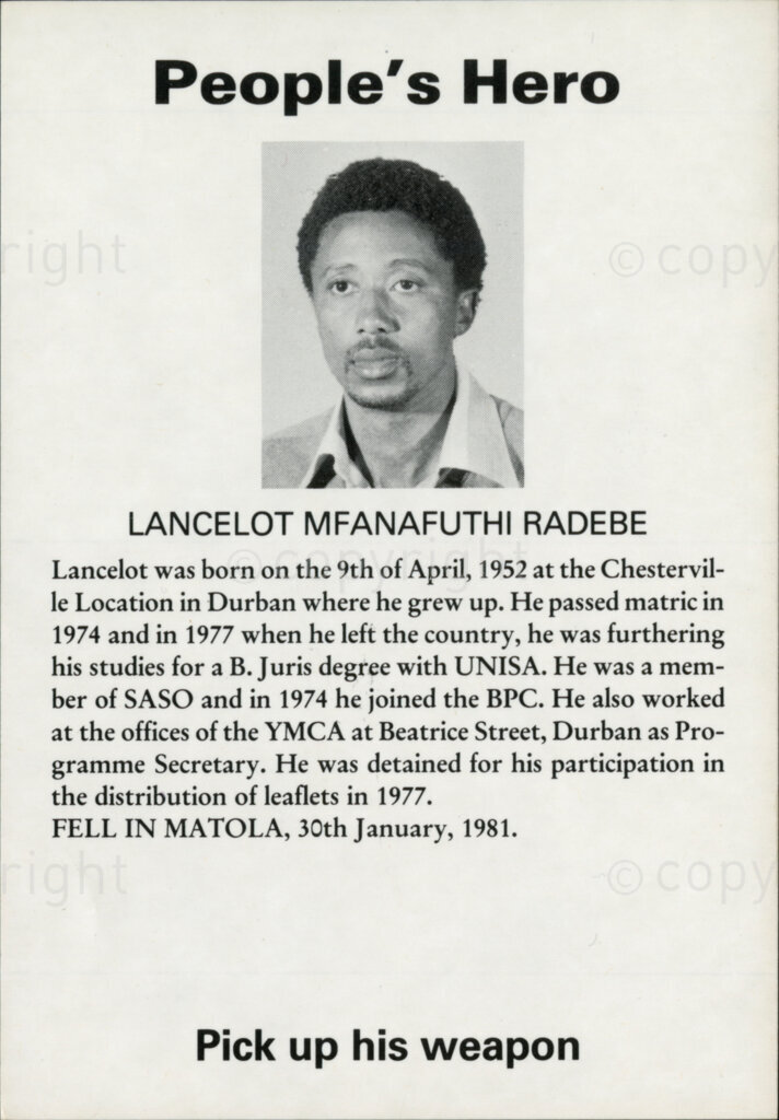 People's Hero

LANCELOT MFANAFUTHI RADEBE

Lancelot was born on the 9th of April, 1952 at the Chesterville Location in Durban where he grew up. He passed matric in 1974 and in 1977 when he left the country, he was furthering his studies for a B. Juris degree with UNISA. He was a member of SASO and in 1974 he joined the BPC. He also worked at the offices of the YMCA at Beatrice Street, Durban as a Programme Secretary. He was detained for his participation in the distribution of leaflets in 1977.

FELL IN MATOLA, 30th January, 1981.

Pick up his weapon