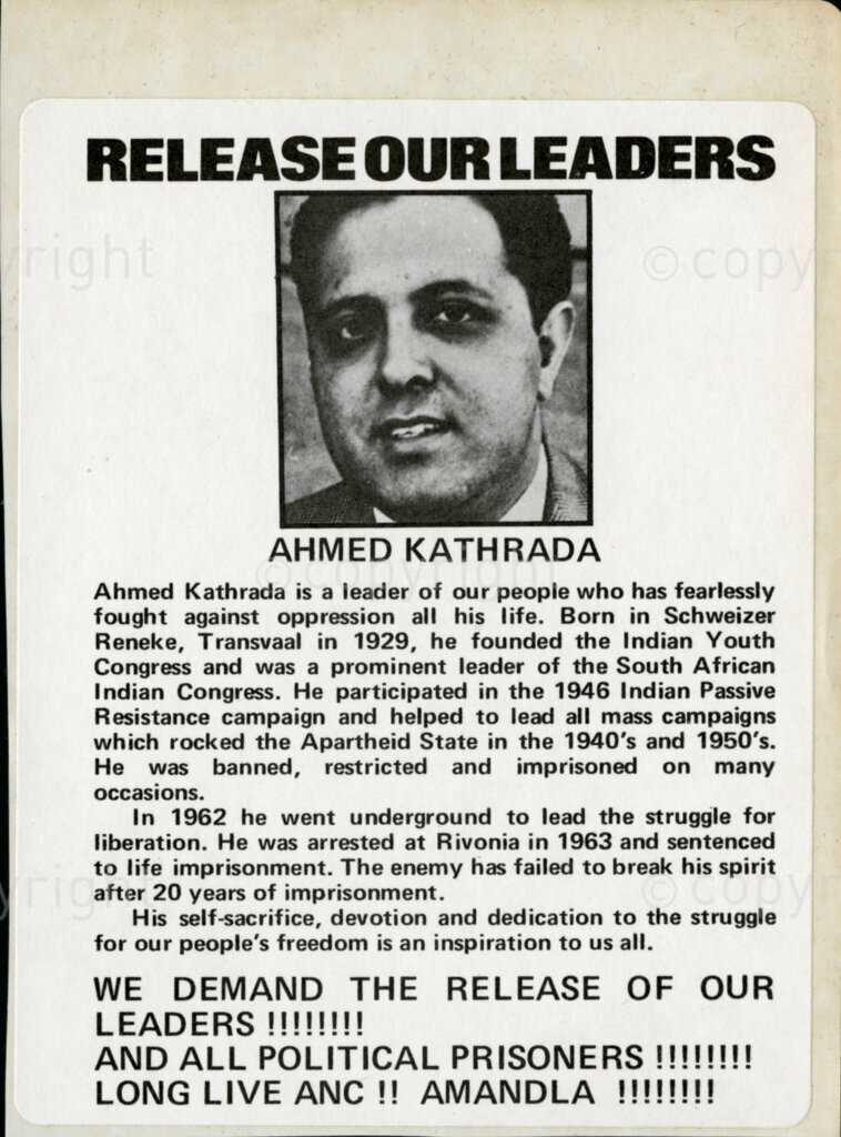 Sticker

Release our Leaders

AHMED KATHRADA

Ahmed Kathrada is a leader of our people who has fearlessly fought against oppression all his life. Born in Schweitzer Reneke, Transvaal in 1929, he founded the Indian Youth Congress and was a prominent leader of the South African Indian Congress. He participated in the 1946 Indian Passive Resistance campaign and helped to lead all mass campaigns which rocked the Apartheid State in the 1940's and 1950's. He was banned, restricted and imprisoned on many occasions.

In 1962 he went underground to lead the struggle for liberation. He was arrested at Rivonia in 1963 and sentenced to life imprisonment. The enemy has failed to break his spirit after 20 years of imprisonment.

His self-sacrifice, devotion and dedication to the struggle for our people's freedom is an inspiration to us all.

WE DEMAND THE RELEASE OF OUR LEADERS!!!!!!!!!
AND ALL POLITICAL PRISONERS!!!!!!!!
LONG LIVE ANC !! AMANDLA !!!!!!!!