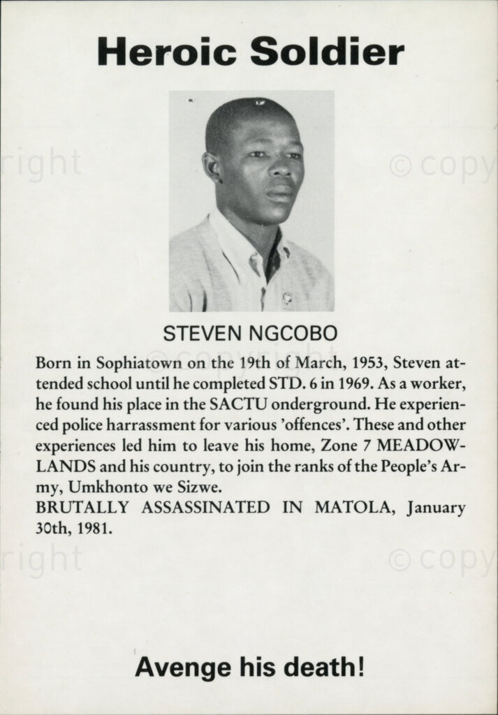 Sticker

Heroic Soldier

STEVEN NGCOBO

Born in Sophiatown on the 19th of March, 1953, Steven attended school until he completed STD. 6 in 1969. As a worker he found his place in the SACTU underground [sic. underground]. He experienced police harassment for various 'offences'. These and other experiences led him to leave his home, Zone 7 MEADOWLANDS and his country, to join the ranks of the People's Army, Umkhonto we Sizwe.

BRUTALLY ASSASSINATED IN MATOLA, January 30th, 1981.

Avenge his death!