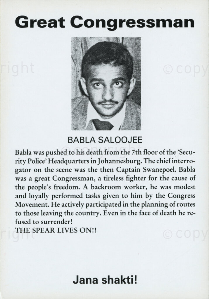 Great Congressman

BABLA SALOOJEE

Babla was pushed to his death from the 7th floor of the 'Security Police' Headquarters in Johannesburg. The chief interrogator on the scene was the then Captain Swanepoel. Babla was a great Congressman, a tireless fighter for the cause of the people's freedom. A backroom worker, he was modest and loyally performed tasks given to him by the Congress Movement. He actively participated in the planning of routes to those leaving the country. Even in the face of death he refused to surrender!

THE SPEAR LIVES ON!!

Jana shakti!