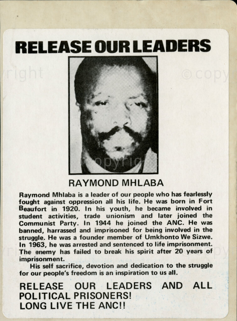 Sticker

RELEASE OUR LEADERS

RAYMOND MHLABA

Raymond Mhlaba is a leader of our people who has fearlessly fought against oppression all his life. He was born in Fort Beaufort in 1920. In his youth, he became involved in student activities, trade unionism and later joined the Communist Party. In 1944 he joined the ANC. He was banned, harrassed and imprisoned for being involved in the struggle. He was a founder member of Umkhonto We Sizwe. In 1963, he was arrested and sentenced to life imprisonment. The enemy has failed to break his spirit after 20 years of imprisonment.

His self-sacrifice, devotion and dedication to the struggle for our people's freedom is an inspiration to all.

RELEASE OUR LEADERS AND ALL POLITICAL PRISONERS!
LONG LIVE THE ANC!!